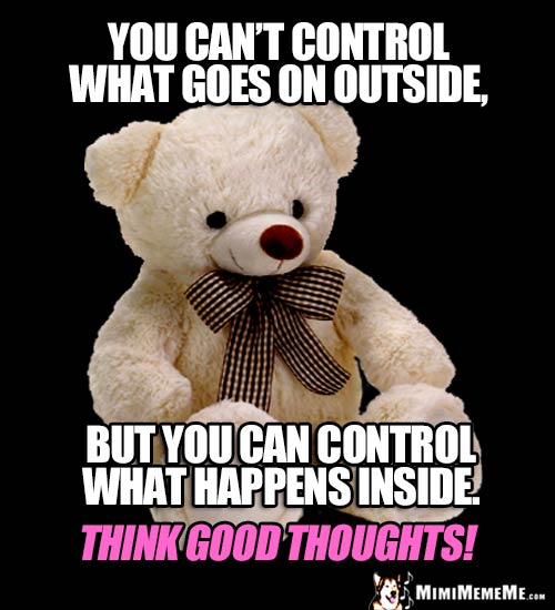 Wise Bear Says: You can't control what goes on outside, but you can control what happens inside. Think good thought!