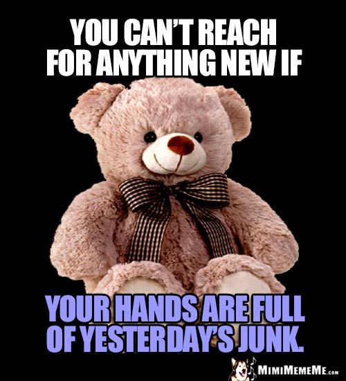 Wise Teddy Bear Says: You can't reach for anything new if your hands are full of yesterday's junk.