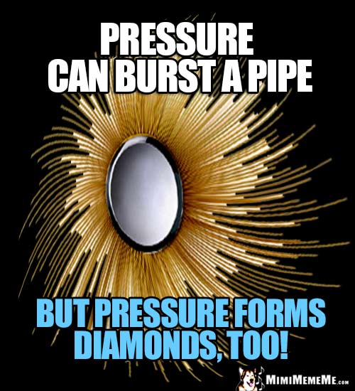 Humorous Motivational Thought: Pressure can burst a pipe, but pressure forms diamonds, too!
